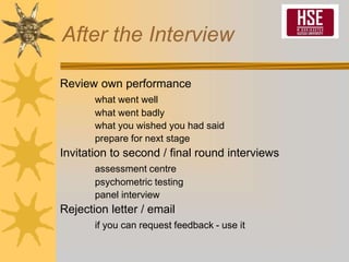 After the Interview
Review own performance
what went well
what went badly
what you wished you had said
prepare for next stage
Invitation to second / final round interviews
assessment centre
psychometric testing
panel interview
Rejection letter / email
if you can request feedback - use it
 