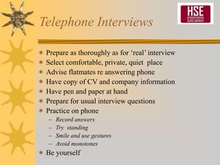 Telephone Interviews
 Prepare as thoroughly as for ‘real’ interview
 Select comfortable, private, quiet place
 Advise flatmates re answering phone
 Have copy of CV and company information
 Have pen and paper at hand
 Prepare for usual interview questions
 Practice on phone
– Record answers
– Try standing
– Smile and use gestures
– Avoid monotones
 Be yourself
 