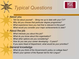 Typical Questions
 About you
– Tell me about yourself - Bring me up to date with your CV?
– Why did you choose that particular degree programme?
– What experience have you had that is relevant to this post?
– What would you consider your major achievements to date?
 About the job
– What interests you about this job?
– What do you know about this organisation?
– What other options are you considering?
– How do you see your career developing – 5 years?
– If you were Head of Department, what would be your priorities?
 General knowledge
– What do you think of the Government’s policy on college fees?
– What’s your opinion of the Ryanair bid for Aer Lingus?
 