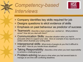 Competency-based
Interviews
 Company identifies key skills required for job
 Designs questions to elicit evidence of skills
 Emphasis on past behaviour as predictor of success
 Teamwork: Describe a team project you worked on. What problems
arose? How did you deal with them?
 Communication Skills: Describe situation when you had to
persuade others to support your view. Give an example of any reports you’ve
written which illustrate your writing skills
 Interpersonal skills: What kinds of people do you find it difficult to
work with? How do you handle those situations?
 Taking Responsibility: Describe a time when you took responsibility
to achieve a challenging goal
 Problem-solving:Tell about a time when you had several tasks to
manage at one time with conflicting deadlines.
 
