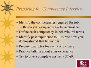 Preparing for Competency Interview
Identify the competencies required for job
– Review job description or ask for information
Define each competency in behavioural terms
Identify past experience to illustrate how you
demonstrated that behaviour
Prepare examples for each competency
Practice talking about your experience
Try to give a complete answer - STAR
 