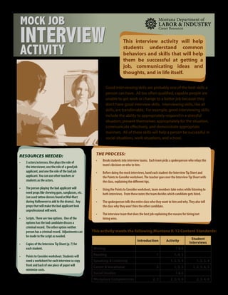 THE PROCESS:
•	 Break students into interview teams. Each team picks a spokesperson who relays the
team’s decision on who to hire.
•	 Before doing the mock interviews, hand each student the InterviewTip Sheet and
the Points to Consider worksheet.The teacher goes over the InterviewTip Sheet with
the class, explaining the different tips.
•	 Using the Points to Consider worksheet, team members take notes while listening to
both interviews. From these notes the team decides which candidate gets hired.
•	 The spokesperson tells the entire class who they want to hire and why.They also tell
the class why they won’t hire the other candidate.
•	 The interview team that does the best job explaining the reasons for hiring/not
hiring wins.
MOCK JOB
INTERVIEW
ACTIVITY
RESOURCES NEEDED:
•	 3 actors/actresses. One plays the role of
the interviewer, one the role of a good job
applicant, and one the role of the bad job
applicant.You can use other teachers or
students as the actors.
•	 The person playing the bad applicant will
need props like chewing gum, sunglasses, etc.
(we used tattoo sleeves found atWal-Mart
during Halloween to add to the drama). Any
props that will make the bad applicant look
unprofessional will work.
•	 Scripts.There are two options. One of the
options has the bad candidate discuss a
criminal record. The other option neither
person has a criminal record. Adjustments can
be made to the script as needed.
•	 Copies of the InterviewTip Sheet (p. 7) for
each student.
•	 Points to Consider worksheet. Students will
need a worksheet for each interview so copy
front and back of one piece of paper will
minimize costs.
Good interviewing skills are probably one of the best skills a
person can have. All too often qualified, capable people are
unable to get work or change to a better job because they
don’t have good interview skills. Interviewing skills, like all
skills, are transferrable. For example, good interviewing skills
include the ability to appropriately respond in a stressful
situation, present themselves appropriately for the situation,
communicate effectively, and demonstrate appropriate
manners. All of these skills will help a person be successful in
social situations, work situations, and school.
This activity meets the following Montana K-12 Content Standards:
Introduction Activity
Student
Interviews
Writing 1 & 6
Reading 1 1, 4, 5
Speaking & Listening 1, 2, 3, 4 1, 2, 3, 4
Career & Vocational 3 1, 3, 5 1, 2, 3, 4, 5
Social Studies 1 & 6
Workplace Competencies 2, 3 2, 3, 4, 6 2, 3, 4, 6
This interview activity will help
students understand common
behaviors and skills that will help
them be successful at getting a
job, communicating ideas and
thoughts, and in life itself.
 