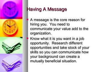 Having A Message A message is the core reason for hiring you.  You need to communicate your value add to the organization.  Know what it is you want in a job opportunity.  Research different opportunities and take stock of your skills so you can communicate how your background can create a mutually beneficial situation. 