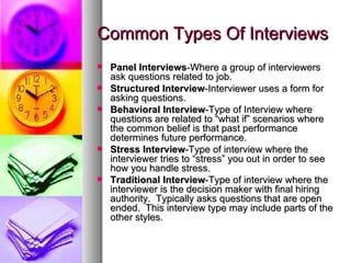 Common Types Of Interviews Panel   Interviews -Where a group of interviewers ask questions related to job. Structured   Interview -Interviewer uses a form for asking questions. Behavioral   Interview -Type of Interview where questions are related to “what if” scenarios where the common belief is that past performance determines future performance. Stress   Interview -Type of interview where the interviewer tries to “stress” you out in order to see how you handle stress. Traditional Interview -Type of interview where the interviewer is the decision maker with final hiring authority.  Typically asks questions that are open ended.  This interview type may include parts of the other styles. 