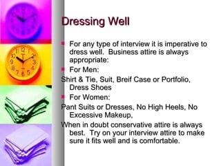 Dressing Well For any type of interview it is imperative to dress well.  Business attire is always appropriate: For Men: Shirt & Tie, Suit, Breif Case or Portfolio, Dress Shoes For Women: Pant Suits or Dresses, No High Heels, No Excessive Makeup, When in doubt conservative attire is always best.  Try on your interview attire to make sure it fits well and is comfortable. 