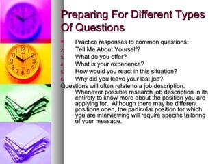 Preparing For Different Types Of Questions Practice responses to common questions: Tell Me About Yourself? What do you offer? What is your experience? How would you react in this situation? Why did you leave your last job? Questions will often relate to a job description.  Whenever possible research job description in its entirety to know more about the position you are applying for.  Although there may be different positions open, the particular position for which you are interviewing will require specific tailoring of your message. 