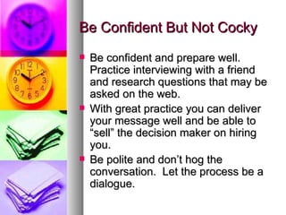 Be Confident But Not Cocky Be confident and prepare well.  Practice interviewing with a friend and research questions that may be asked on the web. With great practice you can deliver your message well and be able to “sell” the decision maker on hiring you. Be polite and don’t hog the conversation.  Let the process be a dialogue. 