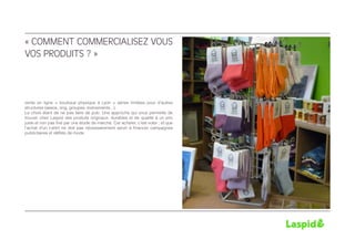 « COMMENT COMMERCIALISEZ VOUS
VOS PRODUITS ? »



vente en ligne + boutique physique à Lyon + séries limitées pour d’autres
structures (assos, ong, groupes, événements...).
Le choix étant de ne pas faire de pub. Une approche qui vous permette de
trouver chez Laspid des produits originaux, durables et de qualité à un prix
juste et non pas fixé par une étude de marché. Car acheter, c’est voter ; et que
l’achat d’un t-shirt ne doit pas nécessairement servir à financer campagnes
publicitaires et défilés de mode
 
