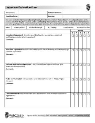 Interview Evaluation Form
Office of Human Resources | Talent Recruitment & Engagement | Version 1.0 (updated 5/24/2015)
Interviewer: Clickhere toentertext. Date of Interview: Clickhere toentertext.
Candidate Name: Clickhere toentertext. Position: Clickhere toentertext.
Interview evaluationformsare tobe completedbythe interviewertorankthe candidate’soverall qualificationsforthe
positionforwhichtheyhave applied.Undereachheading,the interviewershouldgive the candidateanumerical rating
and write specificjob-relatedcommentsinthe space provided.The numerical ratingsystemisbasedonthe scale below.
Scale: 5 – Exceptional 4 – Above Average 3 – Average 2 – Satisfactory 1 – Unsatisfactory
Rating
5 4 3 2 1
Educational Background – Doesthe candidate have the appropriate educational
qualificationsortrainingforthisposition?
Comments:Clickhere toentertext.
☐ ☐ ☐ ☐ ☐
Prior Work Experience – Has the candidate acquiredsimilarskillsorqualificationsthrough
past workexperiences?
Comments:Clickhere toentertext.
☐ ☐ ☐ ☐ ☐
Technical Qualifications/Experience –Doesthe candidate have the technical skills
necessaryforthisposition?
Comments:Clickhere toentertext.
☐ ☐ ☐ ☐ ☐
Verbal Communication– How were the candidate’scommunicationskillsduringthe
interview?
Comments:Clickhere toentertext.
☐ ☐ ☐ ☐ ☐
Candidate Interest– How muchinterestdidthe candidate show inthe positionandthe
organization?
Comments:Clickhere toentertext.
☐ ☐ ☐ ☐ ☐
 