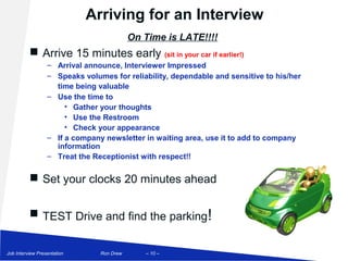 Arriving for an Interview
                                           On Time is LATE!!!!
           Arrive 15 minutes early (sit in your car if earlier!)
                  – Arrival announce, Interviewer Impressed
                  – Speaks volumes for reliability, dependable and sensitive to his/her
                    time being valuable
                  – Use the time to
                       • Gather your thoughts
                       • Use the Restroom
                       • Check your appearance
                  – If a company newsletter in waiting area, use it to add to company
                    information
                  – Treat the Receptionist with respect!!

           Set your clocks 20 minutes ahead


           TEST Drive and find the parking!


Job Interview Presentation      Ron Drew      – 10 –
 