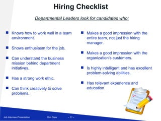 Hiring Checklist
                             Departmental Leaders look for candidates who:


   Knows how to work well in a team                   Makes a good impression with the
    environment.                                        entire team, not just the hiring
                                                        manager.
   Shows enthusiasm for the job.
                                                       Makes a good impression with the
   Can understand the business                         organization’s customers.
    mission behind department
    initiatives.                                       Is highly intelligent and has excellent
                                                        problem-solving abilities.
   Has a strong work ethic.
                                                       Has relevant experience and
   Can think creatively to solve                       education.
    problems.




Job Interview Presentation        Ron Drew   – 11 –
 