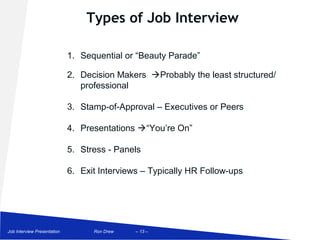 Types of Job Interview

                             1. Sequential or “Beauty Parade”

                             2. Decision Makers Probably the least structured/
                                professional

                             3. Stamp-of-Approval – Executives or Peers

                             4. Presentations “You’re On”

                             5. Stress - Panels

                             6. Exit Interviews – Typically HR Follow-ups




Job Interview Presentation         Ron Drew   – 13 –
 