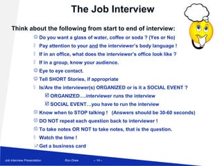 The Job Interview
    Think about the following from start to end of interview:
                     Do you want a glass of water, coffee or soda ? (Yes or No)
                     Pay attention to your and the interviewer’s body language !
                     If in an office, what does the interviewer’s office look like ?
                     If in a group, know your audience.
                     Eye to eye contact.
                     Tell SHORT Stories, if appropriate
                     Is/Are the interviewer(s) ORGANIZED or is it a SOCIAL EVENT ?
                              ORGANIZED….interviewer runs the interview
                              SOCIAL EVENT…you have to run the interview
                     Know when to STOP talking ! (Answers should be 30-60 seconds)
                     DO NOT repeat each question back to interviewer !
                     To take notes OR NOT to take notes, that is the question.
                     Watch the time !
                     Get a business card

Job Interview Presentation          Ron Drew    – 14 –
 