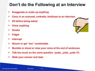 Don’t do the Following at an Interview
           Exaggerate or make up anything
           Carry in an overcoat, umbrella, briefcase to an interview
           Sit before being asked
           Chew anything
           Smoke
           Fidget
           Interrupt
           Slouch or get “too” comfortable
           Mumble or shout or raise your voice at the end of sentences
           Talk too much on the same question (yada...yada...yada !!!)
           State your answer and stop



Job Interview Presentation   Ron Drew   – 16 –
 