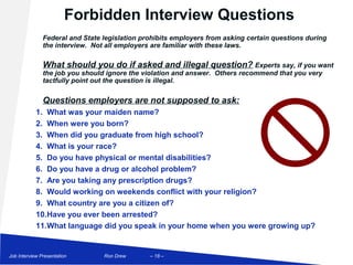 Forbidden Interview Questions
               Federal and State legislation prohibits employers from asking certain questions during
               the interview. Not all employers are familiar with these laws.

               What should you do if asked and illegal question? Experts say, if you want
               the job you should ignore the violation and answer. Others recommend that you very
               tactfully point out the question is illegal.

               Questions employers are not supposed to ask:
            1. What was your maiden name?
            2. When were you born?
            3. When did you graduate from high school?
            4. What is your race?
            5. Do you have physical or mental disabilities?
            6. Do you have a drug or alcohol problem?
            7. Are you taking any prescription drugs?
            8. Would working on weekends conflict with your religion?
            9. What country are you a citizen of?
            10.Have you ever been arrested?
            11.What language did you speak in your home when you were growing up?


Job Interview Presentation       Ron Drew      – 18 –
 
