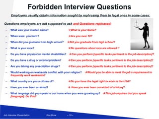 Forbidden Interview Questions
       Employers usually obtain information sought by rephrasing them to legal ones in some cases:

Questions employers are not supposed to ask and Questions rephrased:
  –    What was your maiden name?                    What is your Name?

  –    When were you born?                           Are you over 18?

  –    When did you graduate from high school?      Did you graduate from high school?

  –    What is your race?                            No questions about race are allowed !!

  –    Do you have physical or mental disabilities?  Can you perform [specific tasks pertinent to the job description]?

  –    Do you have a drug or alcohol problem?        Can you perform [specific tasks pertinent to the job description]?

  –    Are you taking any prescription drugs?        Can you perform [specific tasks pertinent to the job description]?

  –    Would working on weekends conflict with your religion?     Would you be able to meet the job’s requirement to
       frequently work weekends?

  –    What country are you a citizen of?            Do you have the legal right to work in the USA?

  –    Have you ever been arrested?                  Have you ever been convicted of a felony?

  –    What language did you speak in our home when you were growing up?  This job requires that you speak
       [language]. Do You?




Job Interview Presentation         Ron Drew        – 19 –
 