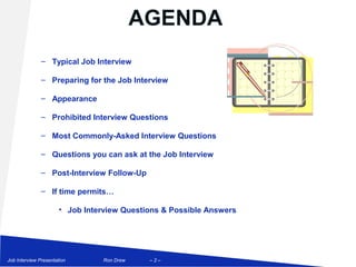 AGENDA
               – Typical Job Interview

               – Preparing for the Job Interview

               – Appearance

               – Prohibited Interview Questions

               – Most Commonly-Asked Interview Questions

               – Questions you can ask at the Job Interview

               – Post-Interview Follow-Up

               – If time permits…

                       • Job Interview Questions & Possible Answers




Job Interview Presentation        Ron Drew    –2–
 