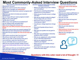 Most Commonly-Asked Interview Questions
             Most Commonly Asked Interview Questions           Questions Commonly Asked of Recent College         Most Popular Questions in 2012
o    Why should I hire you?                                               Students or Graduates              o What is your vision of the ideal job
o    Why do you want to work for this company?                 o What is your GPA? Do you feel it reflects     and boss?
o    What are your strengths and weaknesses?                     your true abilities?                        o Why are you searching for new
o    What do you think determines a person’s progress with     o How has your schooling (internships)          employment?
     a company?                                                  prepared you for this position?             o What are your unique qualifications or
o    What have you done to increase your personal              o What was your favorite course in college      experiences that separate you form
     development?                                                and why?                                      other candidates?
o    Are you happy with your career progress do date?          o Why did you decide to attend X college?     o Describe yourself.
o    What are your career goals?                                 Are you happy with your choice?
o
                                                                                                             o What are your short and long term
     Tell Me about Yourself.                                   o What factors did you consider in              goals?
o    What is your most significant accomplishment?               choosing your major?                        o What are the best and worst aspects
o    Are you willing to take calculated risks?                 o How did your college experience change        of our previous job?
o    What are the things that motivate you?                      you?                                        o What do you know about our
o    What is the most difficult situation that you have ever
                                                               o What kind of grades did you have in           company?
     faced?
                                                                 school?                                     o What would your former boss and co-
o    Why do you want to leave your present employer? Or
     What have you been doing since your last position?        o Why were your grades not very good in         workers say about you?
o    What jobs have you enjoyed the most and the least and       school?                                     o What are your strengths and
     why?                                                      o Why didn’t you participate in internship      weaknesses?
o    What actions would you take if we hired you?                programs while in school?
o    Why did you want to get in to this field?                 o Why are you applying for a job unrelated
o    What can you offer us that someone else can’t?              to your internship experiences?
o    How would your supervisor describe you?                   o Why are you applying for a job not
o    Do you work better alone or as part of a team?              related to your degree?
o    What are your primary activities outside of work?         o What extracurricular activities did you
o    How do you handle people that you don’t get along           participate in?
     with?                                                     o If you had it to do over again, would you
o    What makes you think you can handle this position?          choose the same major?
o    With what other companies are interviewing?
o    What has been your greatest challenge?
o    Explain the worst decision you have made.

                                                          Questions with this color need a lot of thought !!!
    Job Interview Presentation              Ron Drew             – 20 –
 