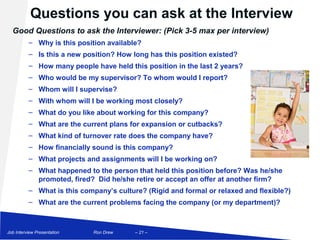 Questions you can ask at the Interview
  Good Questions to ask the Interviewer: (Pick 3-5 max per interview)
          – Why is this position available?
          – Is this a new position? How long has this position existed?
          – How many people have held this position in the last 2 years?
          – Who would be my supervisor? To whom would I report?
          – Whom will I supervise?
          – With whom will I be working most closely?
          – What do you like about working for this company?
          – What are the current plans for expansion or cutbacks?
          – What kind of turnover rate does the company have?
          – How financially sound is this company?
          – What projects and assignments will I be working on?
          – What happened to the person that held this position before? Was he/she
            promoted, fired? Did he/she retire or accept an offer at another firm?
          – What is this company’s culture? (Rigid and formal or relaxed and flexible?)
          – What are the current problems facing the company (or my department)?



Job Interview Presentation   Ron Drew    – 21 –
 