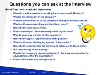 Questions you can ask at the Interview
    Good Questions to ask the Interviewer:
            – What do you like most about working for this company? The least?
            – What is the philosophy of the company?
            – What do you consider to be the company’s strengths and weaknesses?
            – What are the company’s long and short term goals?
            – Describe the work environment.
            – What attracted you (the interviewer) to this organization?
            – Why do you enjoy working for this company?
            – Describe the typical responsibilities of the position.
            – What are the most challenging aspects of the position?
            – Describe the opportunities for training and professional development.
            – Will I receive any formal training?
            – What is the company’s promotional policy? Are there opportunities for
              advancement within the organization?
            – What are the next steps in the process?




Job Interview Presentation    Ron Drew     – 22 –
 
