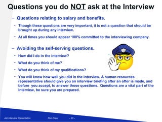 Questions you do NOT ask at the Interview
       – Questions relating to salary and benefits.
          • Though these questions are very important, it is not a question that should be
            brought up during any interview.
          • At all times you should appear 100% committed to the interviewing company.


       – Avoiding the self-serving questions.
          • How did I do in the interview?
          • What do you think of me?
          • What do you think of my qualifications?
          • You will know how well you did in the interview. A human resources
            representative should give you an interview briefing after an offer is made, and
            before you accept, to answer those questions. Questions are a vital part of the
            interview, be sure you are prepared.




Job Interview Presentation   Ron Drew     – 23 –
 