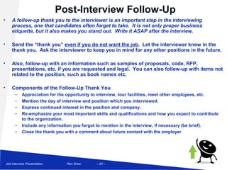 Post-Interview Follow-Up
•       A follow-up thank you to the interviewer is an important step in the interviewing
        process, one that candidates often forget to take. It is not only proper business
        etiquette, but it also makes you stand out. Write it ASAP after the interview.

•       Send the “thank you” even if you do not want the job. Let the interviewer know in the
        thank you. Ask the interviewer to keep you in mind for any other positions in the future.

•       Also, follow-up with an information such as samples of proposals, code, RFP,
        presentations, etc. if you are requested and legal. You can also follow-up with items not
        related to the position, such as book names etc.

•       Components of the Follow-Up Thank You
          –    Appreciation for the opportunity to interview, tour facilities, meet other employees, etc.
          –    Mention the day of interview and position which you interviewed.
          –    Express continued interest in the position and company.
          –    Re-emphasize your most important skills and qualifications and how you expect to contribute
               to the organization.
          –    Include any information you forgot to mention in the interview, if necessary (be brief).
          –    Close the thank you with a comment about future contact with the employer




    Job Interview Presentation     Ron Drew      – 24 –
 