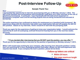 Post-Interview Follow-Up
                                          Sample Thank You:
  Dear _________________:
  I appreciated the opportunity to interview at [company] with you on Monday January 7, 2013. The
  tour of the facilities and conversations with [company]’s staff gave me a clear overview of the role of
  [position] at [company]. In particular, I was impressed with the state-of-art equipment in
  [company]’s computer room and the exciting projects that are being introduced and executed at
  [company].

  The entire experience has confirmed my desire for employment as a [position] with [company]. My
  experience along with the chemistry I see within your organization has and will prepare me well for
  this position. Based on my interview, I think I would fit in well with the [company] staff.

  Thank you again for the experience of getting to know your organization better. I would welcome the
  opportunity to work for [company], and look forward to hearing from you in the next two weeks.
  Sincerely,



        ***If you decided after interviewing that you DO NOT want the position, you may offer ***
  Thank you for the opportunity to interview for the position of [position] on Monday January 7, 2013.

  While I still would enjoy working for your company, after learning more about the position I realize
  that I am searching for a more challenging position that better utilizes my skill and experience and
  requires less travel. If you company has such a position, please let me know.
                                                               Follow-up letters are critical
                                                                    Within 24 hours
Job Interview Presentation     Ron Drew     – 25 –
                                                                    One page maximum length
 