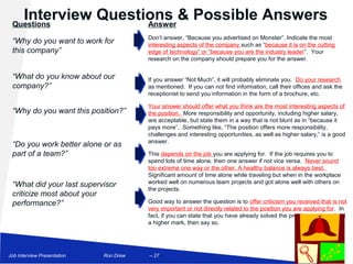 Interview Questions & Possible Answers
 Questions             Answer
                                        Don’t answer, “Because you advertised on Monster”. Indicate the most
 “Why do you want to work for           interesting aspects of the company such as “because it is on the cutting
 this company”                          edge of technology” or “because you are the industry leader”. Your
                                        research on the company should prepare you for the answer.


 “What do you know about our            If you answer “Not Much”, it will probably eliminate you. Do your research
 company?”                              as mentioned. If you can not find information, call their offices and ask the
                                        receptionist to send you information in the form of a brochure, etc.

                                        Your answer should offer what you think are the most interesting aspects of
 “Why do you want this position?”       the position. More responsibility and opportunity, including higher salary,
                                        are acceptable, but state them in a way that is not blunt as in “because it
                                        pays more”. Something like, “The position offers more responsibility,
                                        challenges and interesting opportunities, as well as higher salary,” is a good
                                        answer.
 “Do you work better alone or as
 part of a team?”                       This depends on the job you are applying for. If the job requires you to
                                        spend lots of time alone, then one answer if not vice versa. Never sound
                                        too extreme one way or the other. A healthy balance is always best.
                                        Significant amount of time alone while traveling but when in the workplace
                                        worked well on numerous team projects and got alone well with others on
 “What did your last supervisor
                                        the projects.
 criticize most about your
 performance?”                          Good way to answer the question is to offer criticism you received that is not
                                        very important or not directly related to the position you are applying for. In
                                        fact, if you can state that you have already solved the problem and received
                                        a higher mark, then say so.




Job Interview Presentation   Ron Drew   – 27 –
 