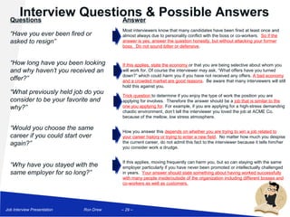 Interview Questions & Possible Answers
  Questions            Answer
                                        Most interviewers know that many candidates have been fired at least once and
  “Have you ever been fired or          almost always due to personality conflict with the boss or co-workers. So if the
  asked to resign”                      answer is yes, answer the question honestly, but without attacking your former
                                        boss. Do not sound bitter or defensive.


  “How long have you been looking       If this applies, state the economy or that you are being selective about whom you
  and why haven’t you received an       will work for. Of course the interviewer may ask, “What offers have you turned
                                        down?” which could harm you if you have not received any offers. A bad economy
  offer?”                               and a crowded market are good reasons. Be aware that many interviewers will still
                                        hold this against you.
  “What previously held job do you      Trick question to determine if you enjoy the type of work the position you are
  consider to be your favorite and      applying for involves. Therefore the answer should be a job that is similar to the
  why?”                                 one you applying for. For example, if you are applying for a high-stress demanding
                                        chaotic environment, don’t tell the interviewer you loved the job at ACME Co.
                                        because of the mellow, low stress atmosphere.

  “Would you choose the same            How you answer this depends on whether you are trying to win a job related to
  career if you could start over        your career history or trying to enter a new field. No matter how much you despise
  again?”                               the current career, do not admit this fact to the interviewer because it tells him/her
                                        you consider work a drudge.


                                        If this applies, moving frequently can harm you, but so can staying with the same
  “Why have you stayed with the         employer particularly if you have never been promoted or intellectually challenged
  same employer for so long?”           in years. Your answer should state something about having worked successfully
                                        with many people inside/outside of the organization including different bosses and
                                        co-workers as well as customers.




Job Interview Presentation   Ron Drew   – 29 –
 