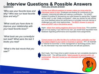 Interview Questions & Possible Answers
Questions          How you should answer

“Who was your favorite boss and           2 of the most difficult questions to answer unless you know what the
                                          interviewer wants to hear. Employers are looking for contributors to the
why? Who was our least favorite           company, improving job skills and making a contribution. For LEAST.
boss and why?”                            Instead of insulting or demeaning your past bosses by saying they “hogged
                                          all the credit” or was “totally incompetent”, state you wished he had offered
                                          you more feedback about job performance or provided more job training or
                                          challenged you with more opportunities. The BEST Answer is using the
“What could you have done to              same at LEAST only in the positive sense.
improve your relationship with
                                          Again, refrain from stating negatives about your former boss. Put a positive
your least favorite boss?”                spin on it by saying, if you had it to do over, you would have requested more
                                          feedback regarding performance and requested more assignments.


“What book are you currently/or
last read? What were the last 3           Correct answer is to offer the title of a nonfiction book, preferably one that
books you read”                           the subject related to your career or business in general. If IT, an example
                                          is “Internet for Dummies” or time management or technology books. Don’t
                                          lie, the interviewer may have read the book and will ask questions.
“What is the last movie that you
saw?”
                                          Don’t reply, “don’t have time to watch movies as I am completely devoted to
                                          finding a job”. You will lose points. Select popular for general public not
                                          controversial. Also don’t reveal you are obsessed with watching movies 3
                                          or 4 times.




            Job Interview Presentation   Ron Drew         – 31 –
 