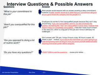 Interview Questions & Possible Answers
  Questions            Answer
                                        Most people would respond with an answer avowing a deep commitment;
  “What is your commitment to           however a better answer would be to state that your commitment will grow
  this job”                             as you get to know the company and the people in it.



                                        Employers do not like to hire overqualified people because they won’t stay
                                        around long. If you are overqualified, admit it, but also emphasis the
  “Aren't you overqualified for this    positive. Something like “Yes I am overqualified in some ways, however that
  job?”                                 doesn’t mean I’m completely overqualified. I feel that I have much to learn
                                        in the area of X, which is a big part of this job and I know it will keep me
                                        challenged…”


                                        Don’t answer with “Oh yes, I enjoy 8 hours a day, 40 hours a week, 50
  “Are you opposed to doing a lot       weeks a year”. Instead, try to assure the interviewer you aren't going to go
                                        mad doing boring work as long as once you prove yourself additional tasks
  of routine work?”                     requiring more brain power will be assigned.




  “Do you have any questions?”          YOUR TURN to ask the questions ….review prior slides….




Job Interview Presentation   Ron Drew   – 33 –
 