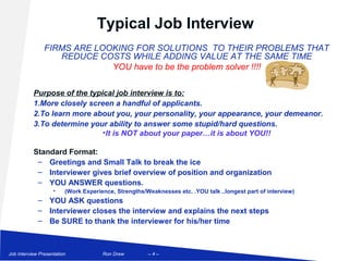Typical Job Interview
                FIRMS ARE LOOKING FOR SOLUTIONS TO THEIR PROBLEMS THAT
                   REDUCE COSTS WHILE ADDING VALUE AT THE SAME TIME
                             YOU have to be the problem solver !!!!

           Purpose of the typical job interview is to:
           1.More closely screen a handful of applicants.
           2.To learn more about you, your personality, your appearance, your demeanor.
           3.To determine your ability to answer some stupid/hard questions.
                              •It is NOT about your paper…it is about YOU!!

           Standard Format:
            – Greetings and Small Talk to break the ice
            – Interviewer gives brief overview of position and organization
            – YOU ANSWER questions.
                    •    (Work Experience, Strengths/Weaknesses etc. .YOU talk ..longest part of interview)
             – YOU ASK questions
             – Interviewer closes the interview and explains the next steps
             – Be SURE to thank the interviewer for his/her time



Job Interview Presentation            Ron Drew        –4–
 
