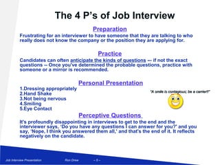 The 4 P’s of Job Interview
                                              Preparation
          Frustrating for an interviewer to have someone that they are talking to who
          really does not know the company or the position they are applying for.

                                                Practice
          Candidates can often anticipate the kinds of questions -– if not the exact
          questions -- Once you've determined the probable questions, practice with
          someone or a mirror is recommended.

                                      Personal Presentation
          1.Dressing appropriately
                                                                     “A smile is contagious; be a carrier!!”
          2.Hand Shake
          3.Not being nervous
          4.Smiling
          5.Eye Contact
                                          Perceptive Questions
          It's profoundly disappointing in interviews to get to the end and the
          interviewer says, ‘Do you have any questions I can answer for you?' and you
          say, ‘Nope, I think you answered them all,' and that's the end of it. It reflects
          negatively on the candidate.



Job Interview Presentation     Ron Drew       –5–
 