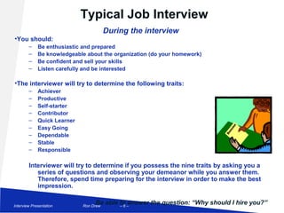 Typical Job Interview
                                            During the interview
    •You should:
            –    Be enthusiastic and prepared
            –    Be knowledgeable about the organization (do your homework)
            –    Be confident and sell your skills
            –    Listen carefully and be interested

    •The interviewer will try to determine the following traits:
            –    Achiever
            –    Productive
            –    Self-starter
            –    Contributor
            –    Quick Learner
            –    Easy Going
            –    Dependable
            –    Stable
            –    Responsible

            Interviewer will try to determine if you possess the nine traits by asking you a
               series of questions and observing your demeanor while you answer them.
               Therefore, spend time preparing for the interview in order to make the best
               impression.


Job Interview Presentation
                                      Be able to –
                                 Ron Drew     –6
                                                 answer the question: “Why should I hire you?”
 