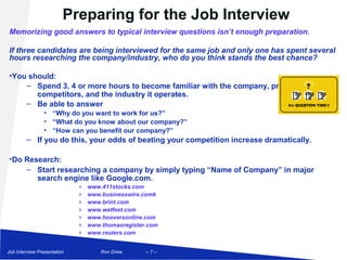 Preparing for the Job Interview
Memorizing good answers to typical interview questions isn’t enough preparation.

If three candidates are being interviewed for the same job and only one has spent several
hours researching the company/industry, who do you think stands the best chance?

•You should:
    – Spend 3, 4 or more hours to become familiar with the company, products/services,
       competitors, and the industry it operates.
    – Be able to answer
                • “Why do you want to work for us?”
                • “What do you know about our company?”
                • “How can you benefit our company?”
        – If you do this, your odds of beating your competition increase dramatically.

•Do Research:
    – Start researching a company by simply typing “Name of Company” in major
       search engine like Google.com.
                             »   www.411stocks.com
                             »   www.businesswire.comk
                             »   www.brint.com
                             »   www.wetfeet.com
                             »   www.hooversonline.com
                             »   www.thomasregister.com
                             »   www.reuters.com


Job Interview Presentation           Ron Drew      –7–
 