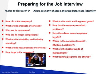 Preparing for the Job Interview
   Topics to Research             Know as many of these answers before the interview:



 How old is the company?                       What are its short and long term goals?

 What are its products or services?            How has the company resolved

 Who are its customers?                          problems?
                                                Have there been recent employee
 Who are its major competitors?
                                                  layoffs?
 What are its reputation and industry
                                                Where is the company located?
     standing?
                                                  (Multiple Locations?)
 What are its new products or services?
                                                What are the backgrounds of
 How large is the company?                       management?
                                                What training programs are offered?




Job Interview Presentation    Ron Drew   –8–
 