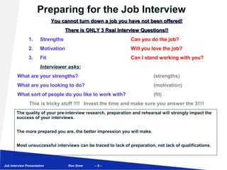 Preparing for the Job Interview
                             You cannot turn down a job you have not been offered!
                                   There is ONLY 3 Real Interview Questions!!
                1.     Strengths                               Can you do the job?
                2.     Motivation                              Will you love the job?
                3.     Fit                                     Can I stand working with you?
                       Interviewer asks:
        What are your strengths?                                          (strengths)
        What are you looking to do?                                       (motivation)
        What sort of people do you like to work with?                     (fit)
                This is tricky stuff !!!! Invest the time and make sure you answer the 3!!!!
        The quality of your pre-interview research, preparation and rehearsal will strongly impact the
        success of your interviews.


        The more prepared you are, the better impression you will make.


        Most unsuccessful interviews can be traced to lack of preparation, not lack of qualifications.



Job Interview Presentation          Ron Drew   –9–
 
