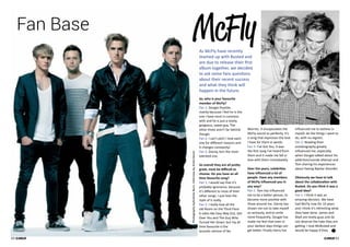 Fan Base McFly 
As McFly have recently 
teamed up with Busted and 
are due to release their first 
album together, we decided 
to ask some fans questions 
about their recent success 
and what they think will 
happen in the future. 
So, who is your favourite 
member of McFly? 
Fan 1: Dougie Poynter, 
mainly because I feel he is the 
one I have most in common 
with and he is just a lovely, 
gorgeous, sweet guy. The 
other three aren’t far behind 
though. 
Fan 2: I can’t pick! I love each 
one for different reasons and 
it changes constantly! 
Fan 3: Danny, he’s the most 
talented one. 
So overall they are all pretty 
great, must be difficult to 
choose. Do you have an all 
time favourite song? 
Fan 1: I would say that it’s 
probably Ignorance, because 
it’s different to most of their 
other songs. I just love the 
style of it really. 
Fan 2: I really love all the 
old Room on the Third Floor 
b-sides like Easy Way Out, Get 
Over You and The Guy Who 
Turned Her Down; but my all 
time favourite is the 
acoustic version of No 
Worries. It encapsulates the 
McFly sound so perfectly. It’s 
a song that expresses the love 
I have for them in words. 
Fan 3: I’ve Got You, It was 
the first song I’ve heard from 
them and it made me fall in 
love with them immediately. 
Over the years, celebrities 
have influenced a lot of 
people. Have any members 
of McFly influenced you in 
any way? 
Fan 1: Tom has influenced 
me to be a better person, to 
become more positive with 
those around me. Danny has 
shown me not to take myself 
so seriously, and to smile 
more frequently. Dougie has 
made me feel that even in 
your darkest days things can 
get better. Finally Harry has 
influenced me to believe in 
myself, do the things I want to 
do, with no regrets. 
Fan 2: Reading their 
autobiography greatly 
influenced me; especially 
when Dougie talked about his 
addiction/suicide attempt and 
Tom sharing his experiences 
about having Bipolar disorder. 
Obviously we have to talk 
about the collaboration with 
Busted. Do you think it was a 
good idea? 
Fan 1: I think it was an 
amazing decision. We have 
had McFly now for 10 years 
and I think it’s refreshing what 
they have done. James and 
Matt are lovely guys and do 
not deserve the hate they are 
getting. I love McBusted and 
would be happy if they 
62 
Photography byAndrew Burn. Interview by Anita Devon 
63 
