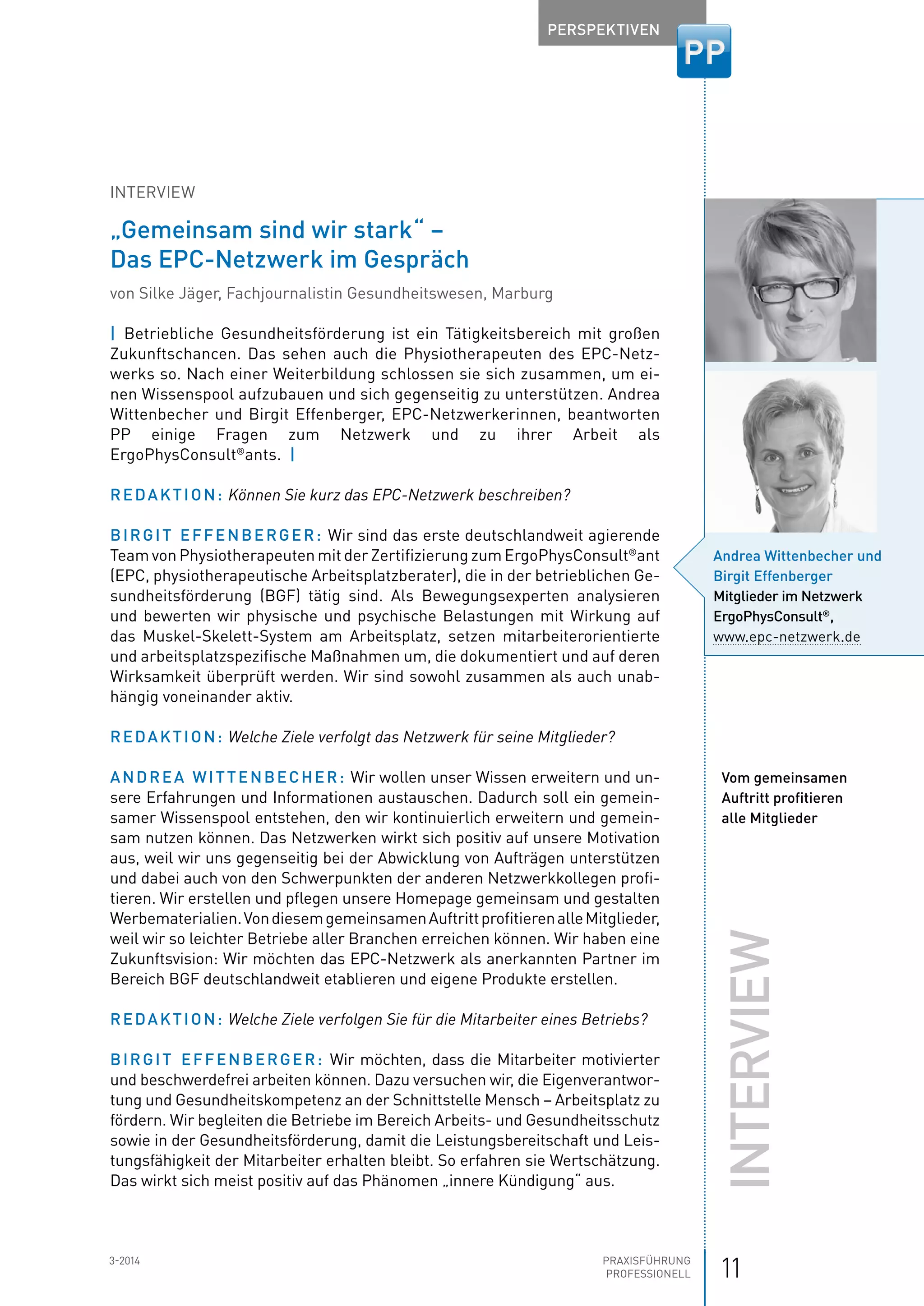 113-2014 Praxisführung
Professionell
Perspektiven
Interview
„Gemeinsam sind wir stark“ –
Das EPC-Netzwerk im Gespräch
von Silke Jäger, Fachjournalistin Gesundheitswesen, Marburg
|  Betriebliche Gesundheitsförderung ist ein Tätigkeitsbereich mit großen
Zukunftschancen. Das sehen auch die Physiotherapeuten des EPC-Netz-
werks so. Nach einer Weiterbildung schlossen sie sich zusammen, um ei-
nen Wissenspool aufzubauen und sich gegenseitig zu unterstützen. Andrea
Wittenbecher und Birgit Effenberger, EPC-Netzwerkerinnen, beantworten
PP einige Fragen zum Netzwerk und zu ihrer Arbeit als
ErgoPhysConsult®
ants.  |
Redaktion: Können Sie kurz das EPC-Netzwerk beschreiben?
Birgit Effenberger: Wir sind das erste deutschlandweit agierende
Team von Physiotherapeuten mit der Zertifizierung zum ErgoPhysConsult®
ant
(EPC, physiotherapeutische Arbeitsplatzberater), die in der betrieblichen Ge-
sundheitsförderung (BGF) tätig sind. Als Bewegungsexperten analysieren
und bewerten wir physische und psychische Belastungen mit Wirkung auf
das Muskel-Skelett-System am Arbeitsplatz, setzen mitarbeiterorientierte
und arbeitsplatzspezifische Maßnahmen um, die dokumentiert und auf deren
Wirksamkeit überprüft werden. Wir sind sowohl zusammen als auch unab-
hängig voneinander aktiv.
Redaktion: Welche Ziele verfolgt das Netzwerk für seine Mitglieder?
Andrea Wittenbecher: Wir wollen unser Wissen erweitern und un-
sere Erfahrungen und Informationen austauschen. Dadurch soll ein gemein-
samer Wissenspool entstehen, den wir kontinuierlich erweitern und gemein-
sam nutzen können. Das Netzwerken wirkt sich positiv auf unsere Motivation
aus, weil wir uns gegenseitig bei der Abwicklung von Aufträgen unterstützen
und dabei auch von den Schwerpunkten der anderen Netzwerkkollegen profi-
tieren. Wir erstellen und pflegen unsere Homepage gemeinsam und gestalten
Werbe­materialien.VondiesemgemeinsamenAuftrittprofitierenalle­Mitglieder,
weil wir so leichter Betriebe aller Branchen erreichen können. Wir haben eine
­Zukunftsvision: Wir möchten das EPC-Netzwerk als ­anerkannten Partner im
Bereich BGF deutschlandweit etablieren und eigene Produkte erstellen.
Redaktion: Welche Ziele verfolgen Sie für die Mitarbeiter eines Betriebs?
Birgit Effenberger: Wir möchten, dass die Mitarbeiter motivierter
und beschwerdefrei arbeiten können. Dazu versuchen wir, die Eigenverantwor-
tung und Gesundheitskompetenz an der Schnittstelle Mensch – Arbeitsplatz zu
fördern. Wir begleiten die Betriebe im Bereich Arbeits- und Gesundheitsschutz
sowie in der Gesundheitsförderung, damit die Leistungsbereitschaft und Leis-
tungsfähigkeit der Mitarbeiter erhalten bleibt. So erfahren sie Wertschätzung.
Das wirkt sich meist positiv auf das Phänomen „innere Kündigung“ aus.
Andrea Wittenbecher und
Birgit Effenberger
Mitglieder im Netzwerk
­ErgoPhysConsult®
,
www.epc-netzwerk.de
Vom gemeinsamen
Auftritt profitieren
alle Mitglieder
Interview
 