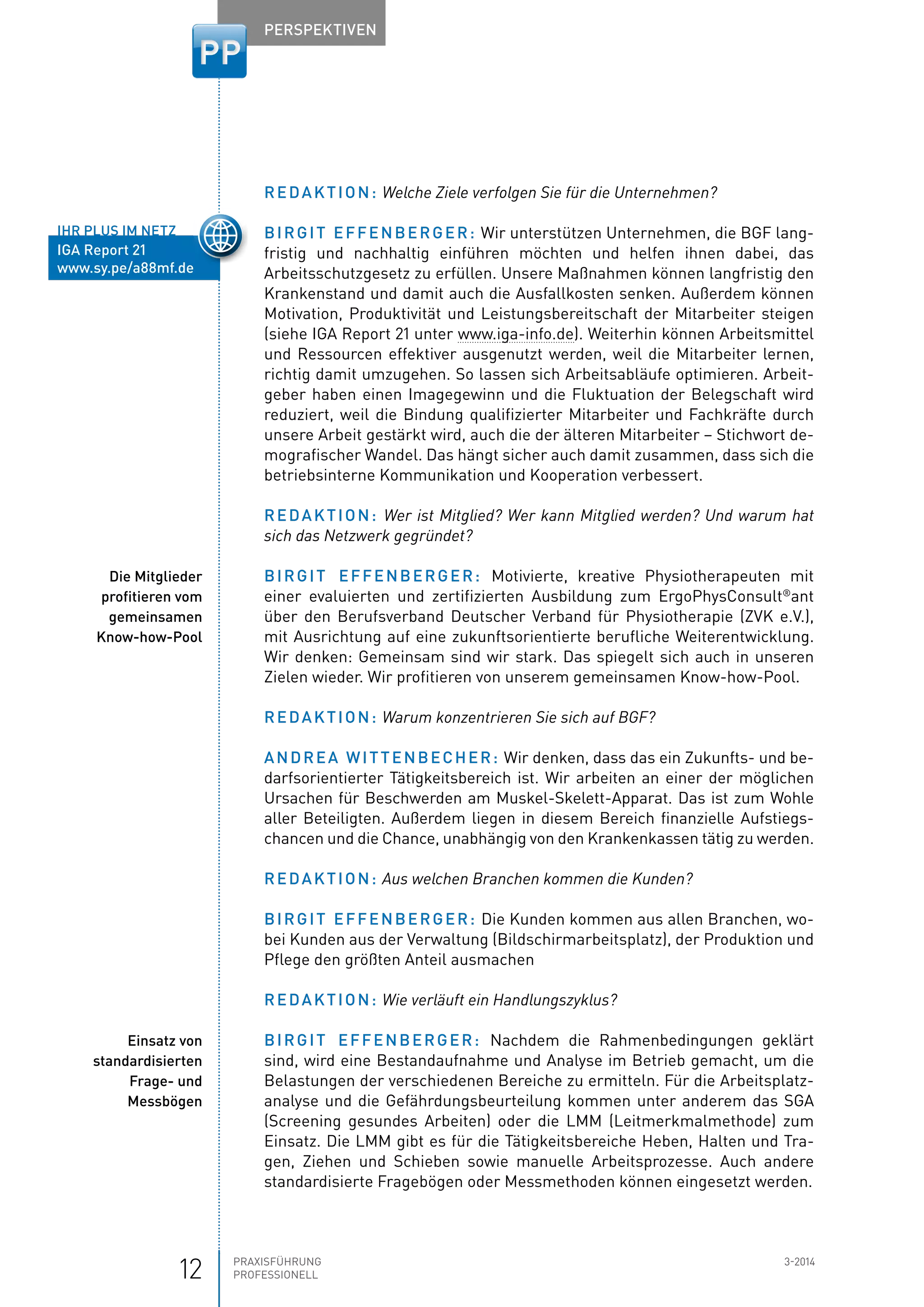 12 Praxisführung 3-2014
Professionell
Perspektiven
Redaktion: Welche Ziele verfolgen Sie für die Unternehmen?
Birgit Effenberger: Wir unterstützen Unternehmen, die BGF lang-
fristig und nachhaltig einführen möchten und helfen ihnen dabei, das
­Arbeitsschutzgesetz zu erfüllen. Unsere Maßnahmen können langfristig den
Krankenstand und damit auch die Ausfallkosten senken. Außerdem können
Motivation, Produktivität und Leistungsbereitschaft der Mitarbeiter steigen
(siehe IGA Report 21 unter www.iga-info.de). Weiterhin können Arbeitsmittel
und Ressourcen effektiver ausgenutzt werden, weil die Mitarbeiter lernen,
richtig damit ­umzugehen. So lassen sich Arbeitsabläufe optimieren. Arbeit-
geber haben einen Image­gewinn und die Fluktuation der Belegschaft wird
reduziert, weil die Bindung qualifizierter Mitarbeiter und Fachkräfte durch
unsere Arbeit gestärkt wird, auch die der älteren Mitarbeiter – Stichwort de-
mografischer Wandel. Das hängt sicher auch damit zusammen, dass sich die
betriebsinterne Kommunikation und Kooperation verbessert.
Redaktion: Wer ist Mitglied? Wer kann Mitglied werden? Und warum hat
sich das Netzwerk gegründet?
Birgit Effenberger: Motivierte, kreative Physiotherapeuten mit
­einer evaluierten und zertifizierten Ausbildung zum ErgoPhysConsult®
ant
über den Berufsverband Deutscher Verband für Physiotherapie (ZVK e.V.),
mit Ausrichtung auf eine zukunftsorientierte berufliche Weiterentwicklung.
Wir denken: Gemeinsam sind wir stark. Das spiegelt sich auch in unseren
Zielen wieder. Wir profitieren von unserem gemeinsamen Know-how-Pool.
Redaktion: Warum konzentrieren Sie sich auf BGF?
Andrea Wittenbecher: Wir denken, dass das ein Zukunfts- und be-
darfsorientierter Tätigkeitsbereich ist. Wir arbeiten an einer der möglichen
Ursachen für Beschwerden am Muskel-Skelett-Apparat. Das ist zum Wohle
aller Beteiligten. Außerdem liegen in diesem Bereich finanzielle Aufstiegs-
chancen und die Chance, unabhängig von den Krankenkassen tätig zu werden.
Redaktion: Aus welchen Branchen kommen die Kunden?
Birgit Effenberger: Die Kunden kommen aus allen Branchen, wo-
bei Kunden aus der Verwaltung (Bildschirmarbeitsplatz), der Produktion und
Pflege den größten Anteil ausmachen
Redaktion: Wie verläuft ein Handlungszyklus?
Birgit Effenberger: Nachdem die Rahmenbedingungen geklärt
sind, wird eine Bestandaufnahme und Analyse im Betrieb gemacht, um die
Belastungen der verschiedenen Bereiche zu ermitteln. Für die Arbeitsplatz-
analyse und die Gefährdungsbeurteilung kommen unter anderem das SGA
(Screening gesundes Arbeiten) oder die LMM (Leitmerkmalmethode) zum
Einsatz. Die LMM gibt es für die Tätigkeitsbereiche Heben, Halten und Tra-
gen, Ziehen und Schieben sowie manuelle Arbeitsprozesse. Auch andere
standardisierte Fragebögen oder Messmethoden können eingesetzt werden.
ihr plus im netz
IGA Report 21
www.sy.pe/a88mf.de
Die Mitglieder
profitieren vom
gemeinsamen
Know-how-Pool
Einsatz von
standardisierten
Frage- und
Messbögen
 