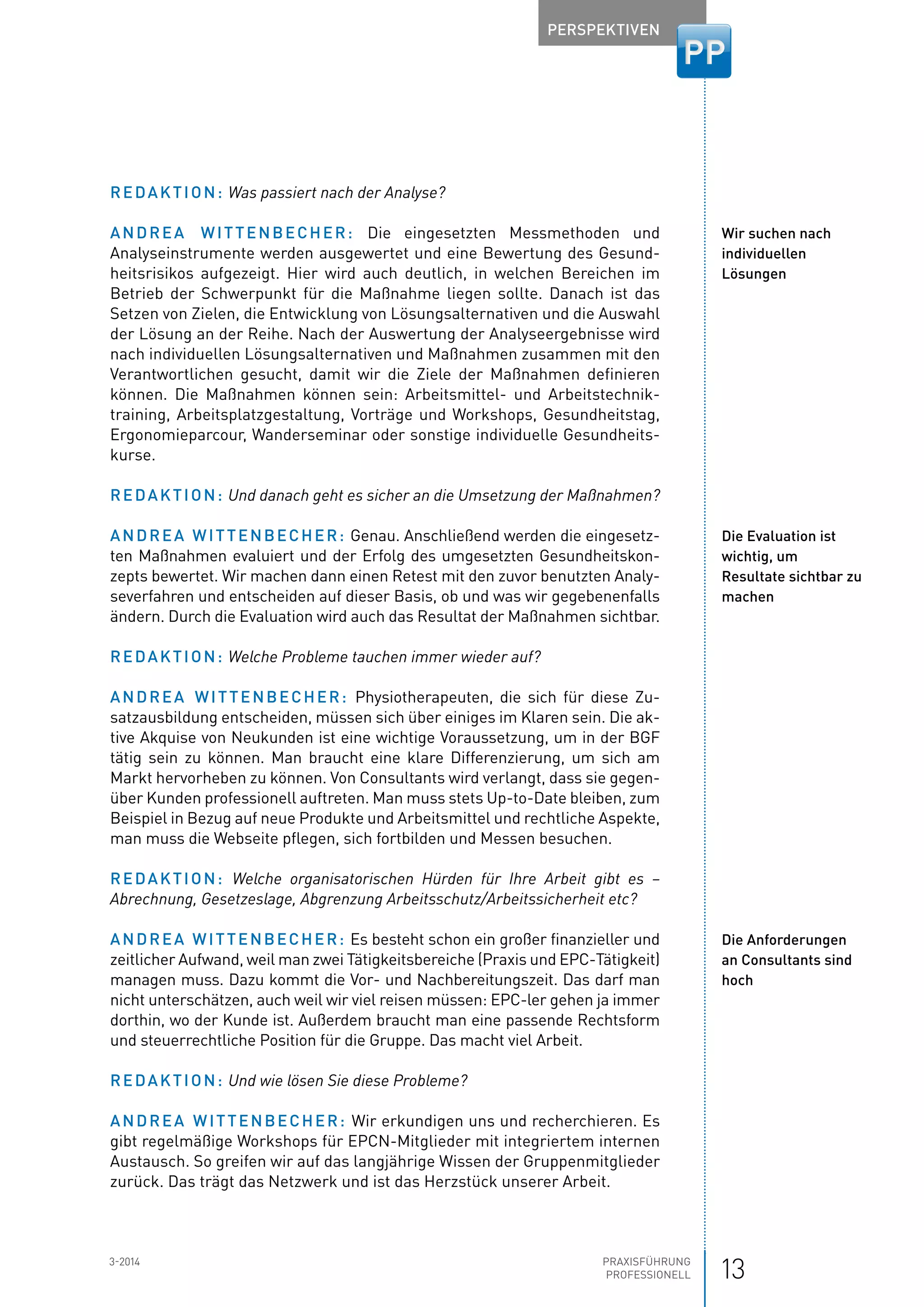 133-2014 Praxisführung
Professionell
Perspektiven
Redaktion: Was passiert nach der Analyse?
Andrea Wittenbecher: Die eingesetzten Messmethoden und
Analyse­instrumente werden ausgewertet und eine Bewertung des Gesund-
heitsrisikos aufgezeigt. Hier wird auch deutlich, in welchen Bereichen im
­Betrieb der Schwerpunkt für die Maßnahme liegen sollte. Danach ist das
­Setzen von Zielen, die Entwicklung von Lösungsalternativen und die Auswahl
der Lösung an der Reihe. Nach der Auswertung der Analyseergebnisse wird
nach individuellen Lösungsalternativen und Maßnahmen zusammen mit den
Verantwortlichen gesucht, damit wir die Ziele der Maßnahmen definieren
können. Die Maßnahmen können sein: Arbeitsmittel- und Arbeitstechnik­
training, ­Arbeitsplatzgestaltung, Vorträge und Workshops, Gesundheitstag,
­Ergonomieparcour, Wanderseminar oder sonstige individuelle Gesundheits-
kurse.
Redaktion: Und danach geht es sicher an die Umsetzung der Maßnahmen?
Andrea Wittenbecher: Genau. Anschließend werden die eingesetz-
ten Maßnahmen evaluiert und der Erfolg des umgesetzten Gesundheitskon-
zepts bewertet. Wir machen dann einen Retest mit den zuvor benutzten Analy-
severfahren und entscheiden auf dieser Basis, ob und was wir gegebenenfalls
ändern. Durch die Evaluation wird auch das Resultat der Maßnahmen sichtbar.
Redaktion: Welche Probleme tauchen immer wieder auf?
Andrea Wittenbecher: Physiotherapeuten, die sich für diese Zu-
satzausbildung entscheiden, müssen sich über einiges im Klaren sein. Die ak-
tive ­Akquise von Neukunden ist eine wichtige Voraussetzung, um in der BGF
tätig sein zu können. Man braucht eine klare Differenzierung, um sich am
Markt hervorheben zu können. Von Consultants wird verlangt, dass sie gegen-
über Kunden professionell auftreten. Man muss stets Up-to-Date bleiben, zum
Beispiel in Bezug auf neue Produkte und Arbeitsmittel und rechtliche Aspekte,
man muss die Webseite pflegen, sich fortbilden und Messen besuchen.
Redaktion: Welche organisatorischen Hürden für Ihre Arbeit gibt es –
Abrechnung, Gesetzeslage, Abgrenzung Arbeitsschutz/Arbeitssicherheit etc?
Andrea Wittenbecher: Es besteht schon ein großer finanzieller und
zeitlicher Aufwand, weil man zwei Tätigkeitsbereiche (Praxis und EPC-Tätigkeit)
managen muss. Dazu kommt die Vor- und Nachbereitungszeit. Das darf man
nicht unterschätzen, auch weil wir viel reisen müssen: EPC-ler gehen ja immer
dorthin, wo der Kunde ist. Außerdem braucht man eine passende Rechts­form
und steuerrechtliche Position für die Gruppe. Das macht viel Arbeit.
Redaktion: Und wie lösen Sie diese Probleme?
Andrea Wittenbecher: Wir erkundigen uns und recherchieren. Es
gibt regelmäßige Workshops für EPCN-Mitglieder mit integriertem internen
Austausch. So greifen wir auf das langjährige Wissen der Gruppenmitglieder
zurück. Das trägt das Netzwerk und ist das Herzstück unserer Arbeit.
Wir suchen nach
individuellen
Lösungen
Die Evaluation ist
wichtig, um
Resultate sichtbar zu
machen
Die Anforderungen
an Consultants sind
hoch
 