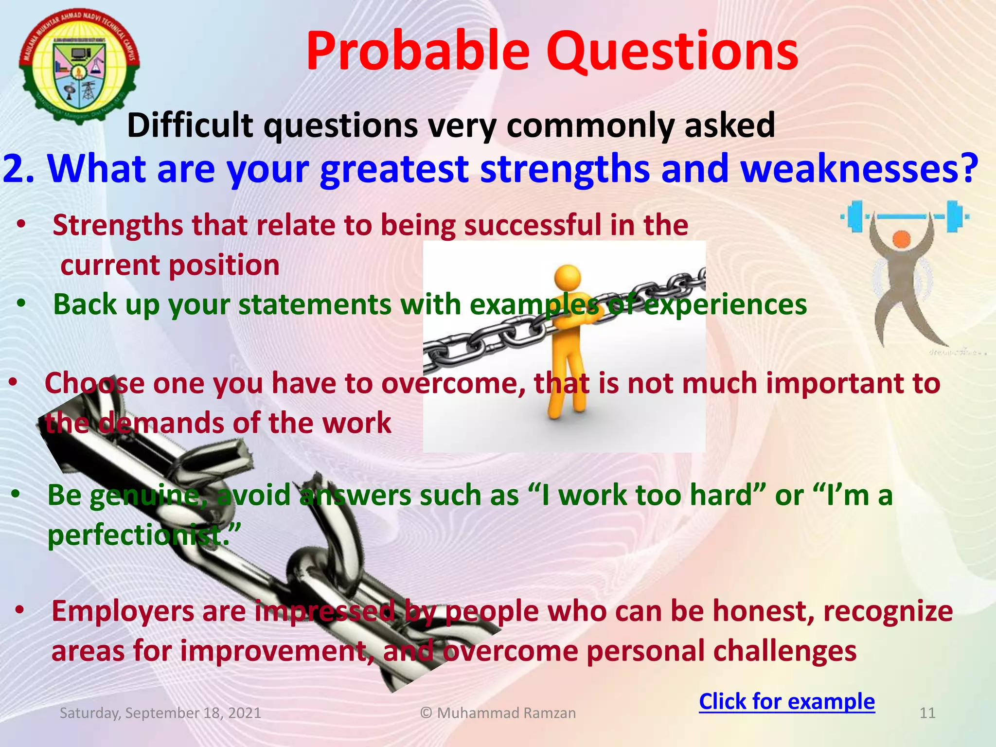 Probable Questions
Saturday, September 18, 2021 © Muhammad Ramzan 11
Difficult questions very commonly asked
2. What are your greatest strengths and weaknesses?
• Employers are impressed by people who can be honest, recognize
areas for improvement, and overcome personal challenges
• Strengths that relate to being successful in the
current position
• Back up your statements with examples of experiences
• Choose one you have to overcome, that is not much important to
the demands of the work
• Be genuine, avoid answers such as “I work too hard” or “I’m a
perfectionist.”
Click for example
 
