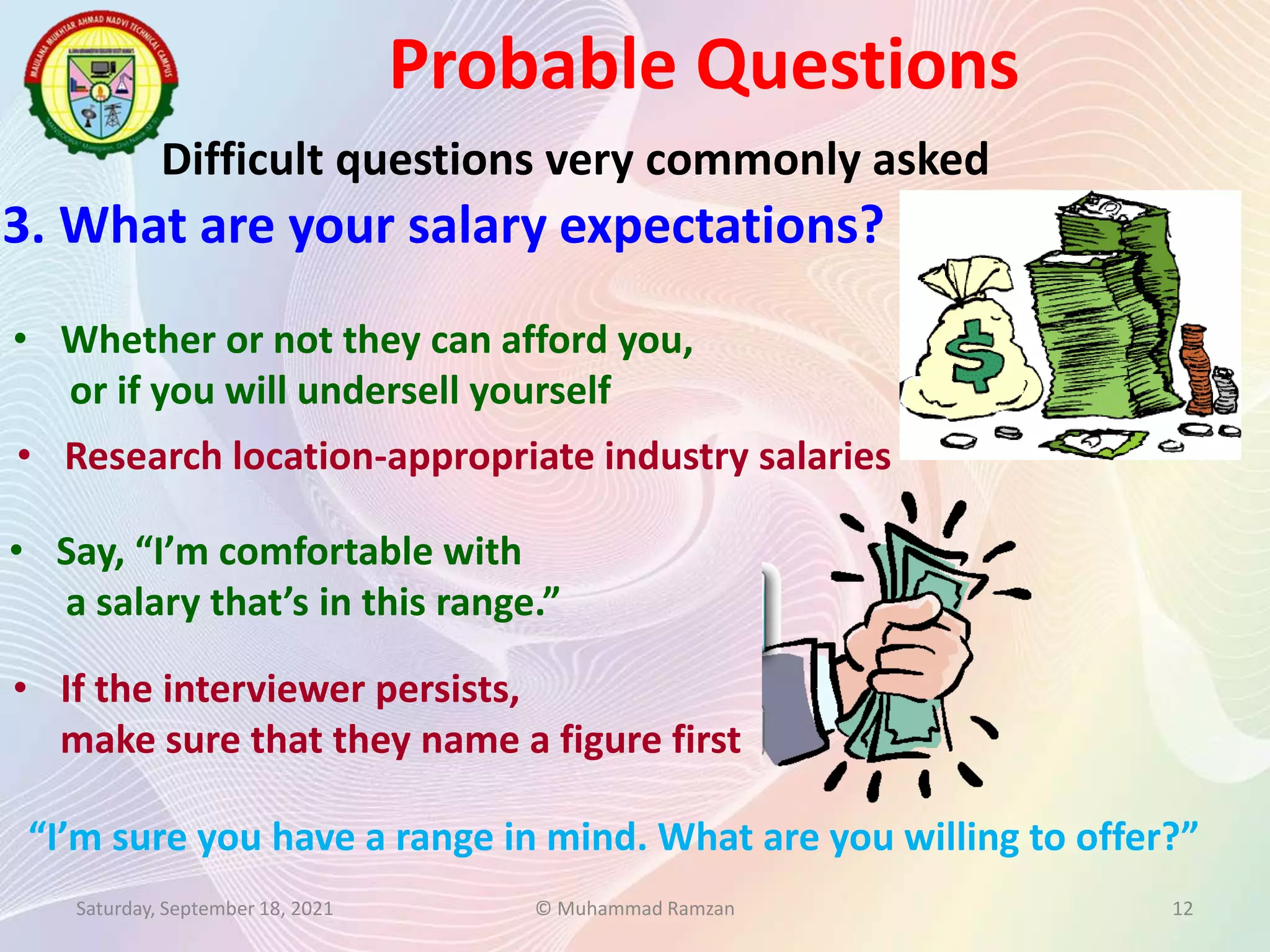 Probable Questions
Saturday, September 18, 2021 © Muhammad Ramzan 12
Difficult questions very commonly asked
3. What are your salary expectations?
“I’m sure you have a range in mind. What are you willing to offer?”
• Whether or not they can afford you,
or if you will undersell yourself
• Research location-appropriate industry salaries
• Say, “I’m comfortable with
a salary that’s in this range.”
• If the interviewer persists,
make sure that they name a figure first
 
