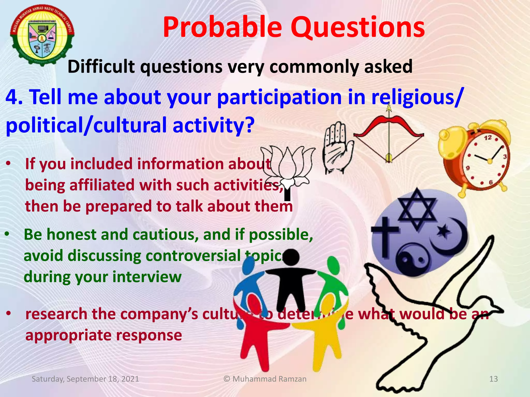 Probable Questions
Saturday, September 18, 2021 © Muhammad Ramzan 13
Difficult questions very commonly asked
4. Tell me about your participation in religious/
political/cultural activity?
• research the company’s culture to determine what would be an
appropriate response
• Be honest and cautious, and if possible,
avoid discussing controversial topics
during your interview
• If you included information about
being affiliated with such activities,
then be prepared to talk about them
 