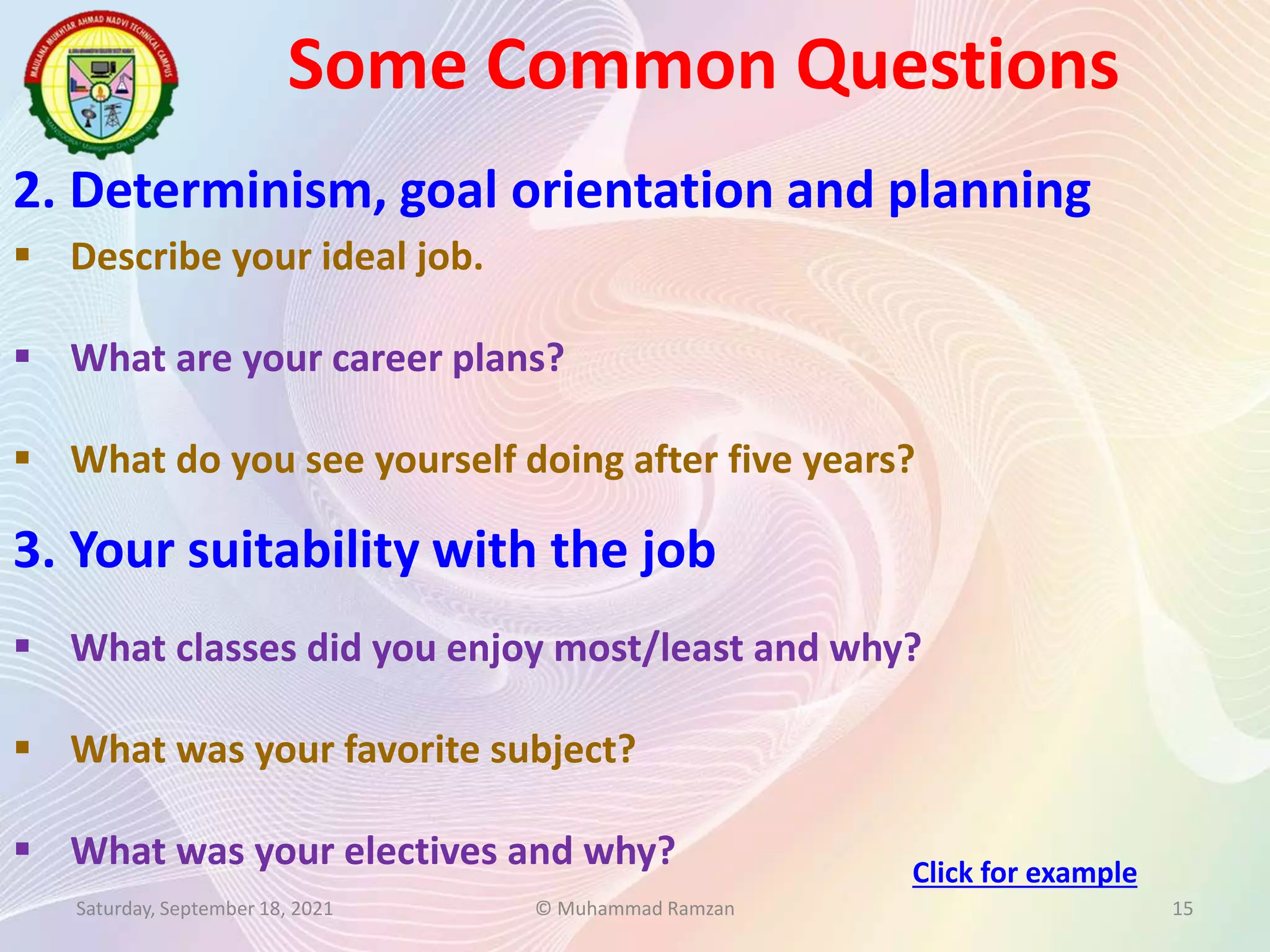 Some Common Questions
Saturday, September 18, 2021 © Muhammad Ramzan 15
2. Determinism, goal orientation and planning
 Describe your ideal job.
 What are your career plans?
 What do you see yourself doing after five years?
3. Your suitability with the job
 What classes did you enjoy most/least and why?
 What was your favorite subject?
 What was your electives and why? Click for example
 