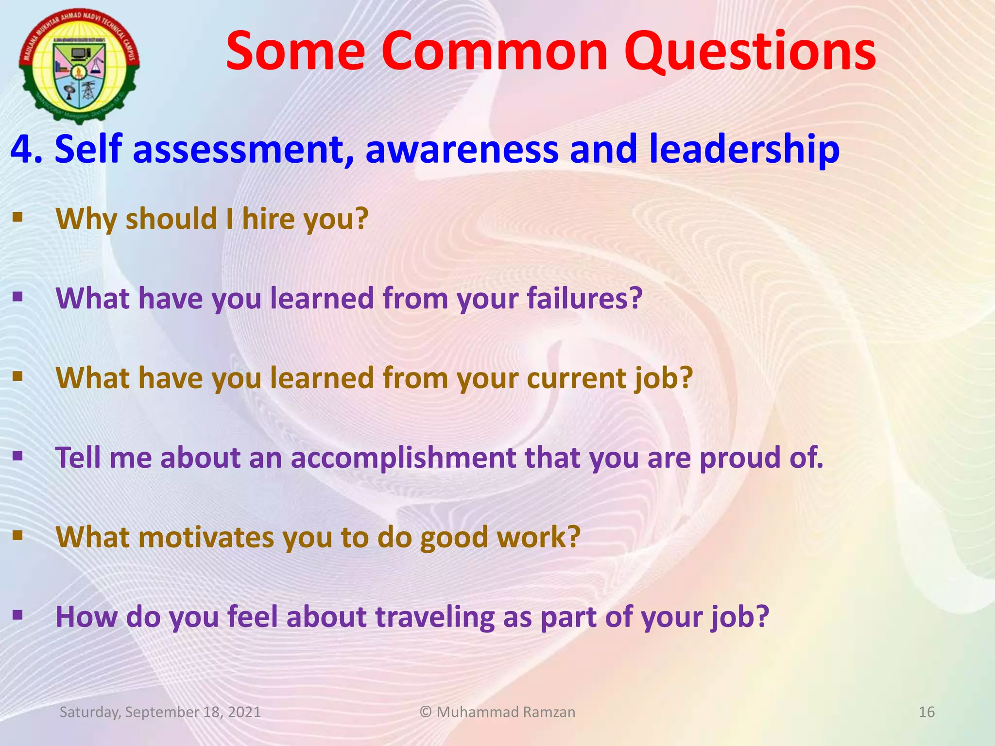 Some Common Questions
Saturday, September 18, 2021 © Muhammad Ramzan 16
4. Self assessment, awareness and leadership
 Why should I hire you?
 What have you learned from your failures?
 What have you learned from your current job?
 Tell me about an accomplishment that you are proud of.
 What motivates you to do good work?
 How do you feel about traveling as part of your job?
 