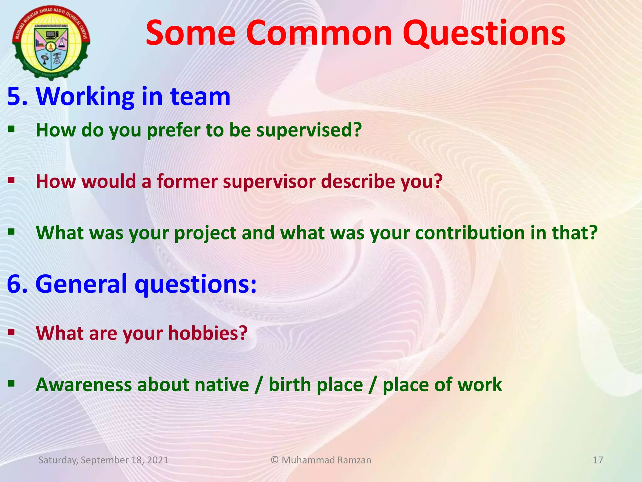 Some Common Questions
Saturday, September 18, 2021 © Muhammad Ramzan 17
5. Working in team
 How do you prefer to be supervised?
 How would a former supervisor describe you?
 What was your project and what was your contribution in that?
6. General questions:
 What are your hobbies?
 Awareness about native / birth place / place of work
 