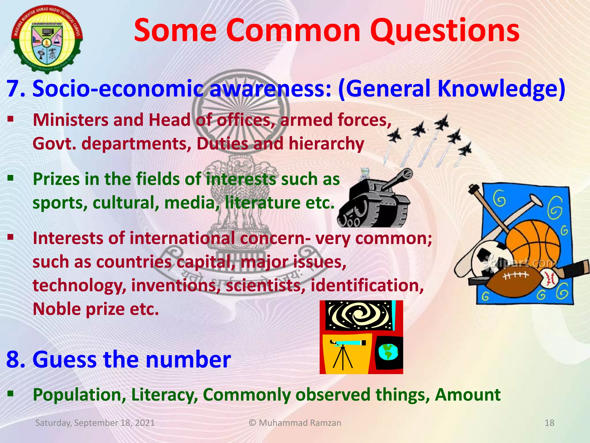  Ministers and Head of offices, armed forces,
Govt. departments, Duties and hierarchy
 Prizes in the fields of interests such as
sports, cultural, media, literature etc.
 Interests of international concern- very common;
such as countries capital, major issues,
technology, inventions, scientists, identification,
Noble prize etc.
Some Common Questions
Saturday, September 18, 2021 © Muhammad Ramzan 18
7. Socio-economic awareness: (General Knowledge)
8. Guess the number
 Population, Literacy, Commonly observed things, Amount
 