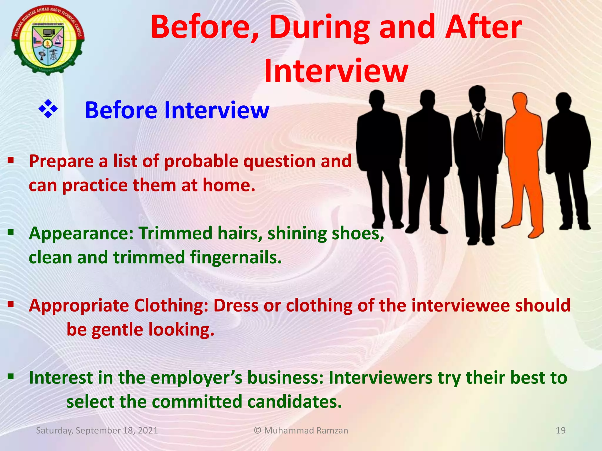 Before, During and After
Interview
Saturday, September 18, 2021 © Muhammad Ramzan 19
 Before Interview
 Prepare a list of probable question and
can practice them at home.
 Appearance: Trimmed hairs, shining shoes,
clean and trimmed fingernails.
 Appropriate Clothing: Dress or clothing of the interviewee should
be gentle looking.
 Interest in the employer’s business: Interviewers try their best to
select the committed candidates.
 