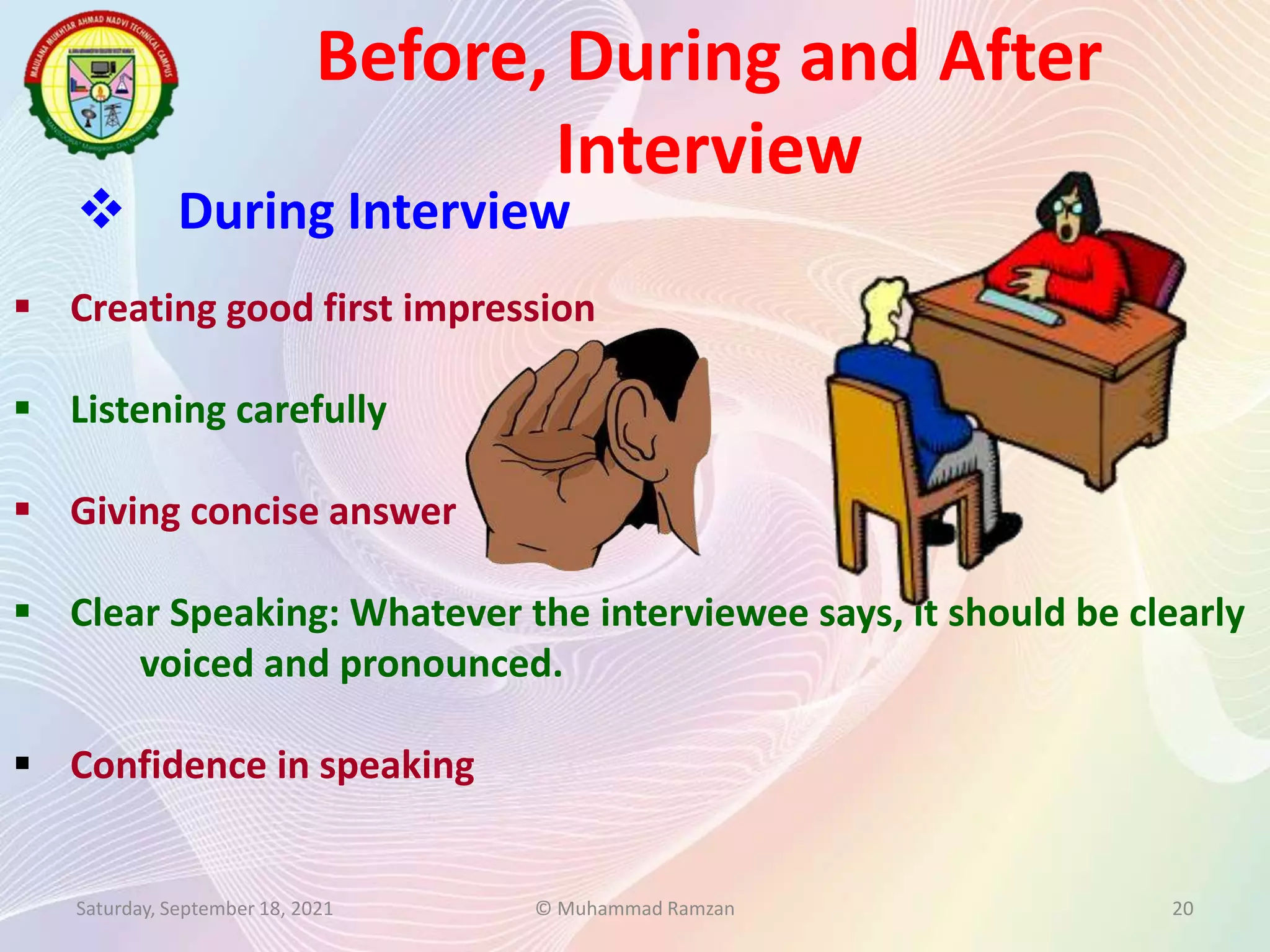 Before, During and After
Interview
Saturday, September 18, 2021 © Muhammad Ramzan 20
 During Interview
 Creating good first impression
 Listening carefully
 Giving concise answer
 Clear Speaking: Whatever the interviewee says, it should be clearly
voiced and pronounced.
 Confidence in speaking
 